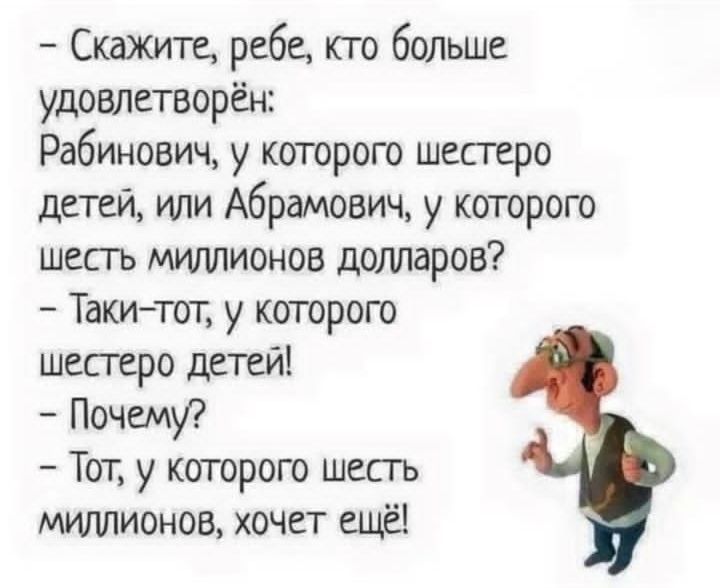 - Скажите, ребе, кто больше удовлетворён:
Рабинович, у которого шестеро детей, или Абрамович, у которого шесть миллионов долларов?
- Такие-то, у которого шестеро детей!
- Почему?
- Тот, у которого шесть миллионов, хочет ещё!
