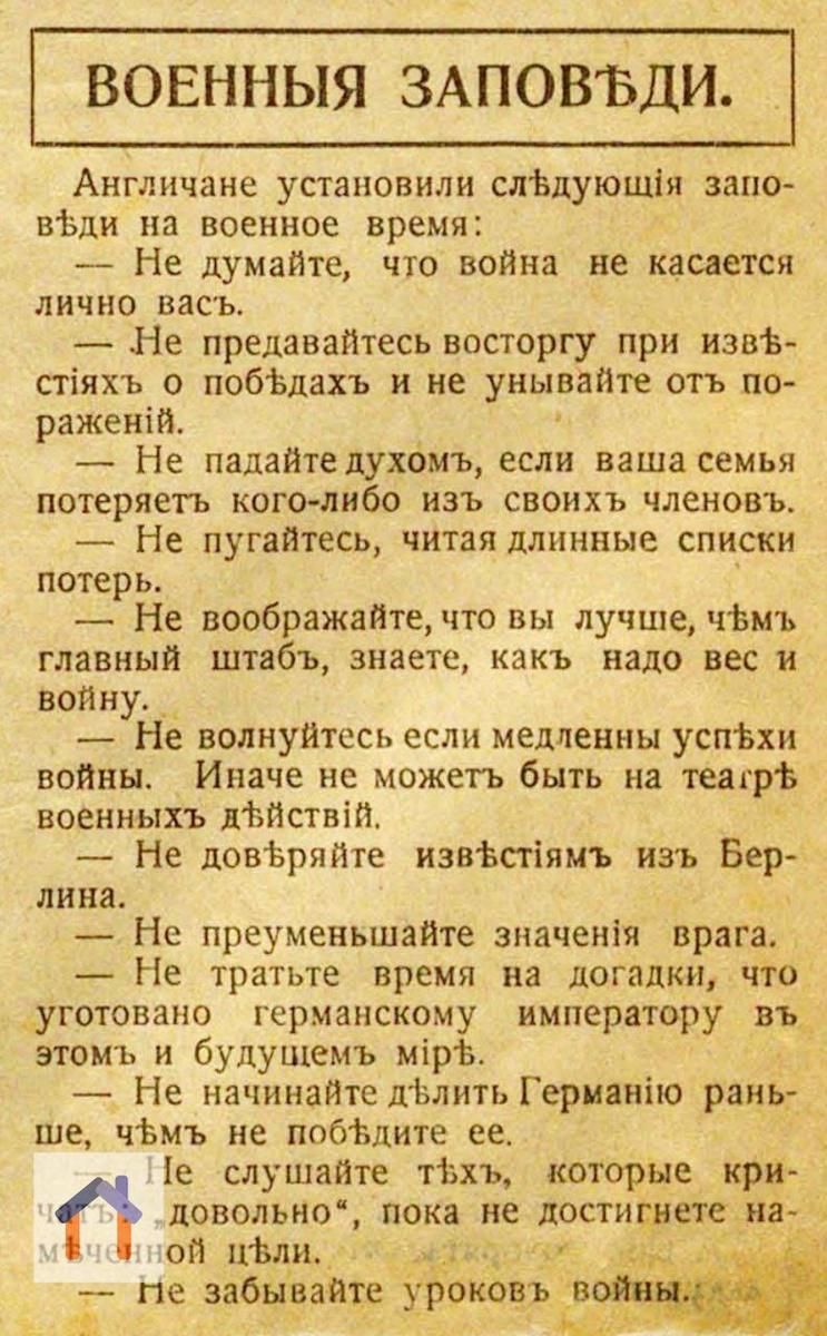 ВОЕННЫЕ ЗАПОВЕДИ.

Англичане установили следующие заповеди на военное время:
— Не думайте, что война не касается лично Вас.
— Не представляйтесь восторгу при извлечениях о победах и не унижайте от поражений.
— Не падайте духом, если ваша семья потеряет кого-либо из своих членов.
— Не пугаетесь, читая длинные списки потерь.
— Не воображайте, что вы лучше, чем главный штаб, знаете, как надо вести войну.
— Не волнуйтесь, если медленные успехи войны. Иначе не может быть на театре военных действий.
— Не добивайтесь известий из Берлина.
— Не преуменьшайте значения врага. И не тратьте время на догадки, кто угрожает германскому императору в этом и будущем мирe.
— Не начинайте длить Германию раньше, чем ее победите.
— Не слушайте тех, которые критикуют вас, пока не достигнете первоначальной цели.
— Не забывайте уроков войны.