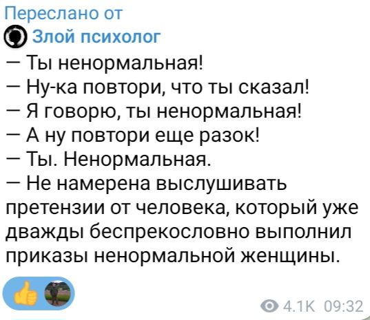 Переслано от Злой психолог
— Ты ненормальная!
— Ну-ка повтори, что ты сказал!
— Я говорю, ты ненормальная!
— А ну повтори еще разок!
— Ты. Ненормальная.
— Не намерена выслушивать претензии от человека, который уже дважды беспристрастно выполнил приказы ненормальной женщины.