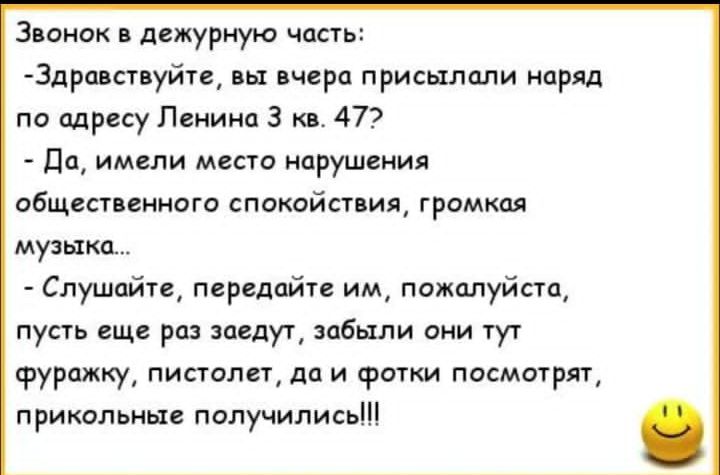 Звонок в дежурную часть:
-Здравствуйте, вы вчера присылали наряд по адресу Ленина 3 кв. 47?
-Да, имели место нарушение общественного спокойствия, громкая музыка...
-Слушайте, передайте им, пожалуйста, пусть еще раз заедут, забыли они тут фуражку, пистолет, да и фотки посмотреть, прикольные получились!!!!