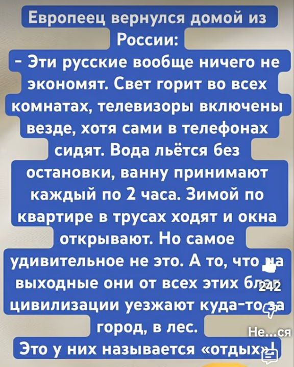 Европеец вернулся домой из России: Эти русские вовсе ничего не экономят. Свет горит во всех комнатах, телевизоры включены повсюду, хотя сами в телефонах сидят. Вода льётся без остановки, ванну принимают каждый по 2 часа. Зимой по квартире в трусах ходят и окна открывают. Но самое удивительное не это. А то, что выходные они от всех этих благ цивилизации уезжают куда-то город, в лес. Это у них называется «отдых»