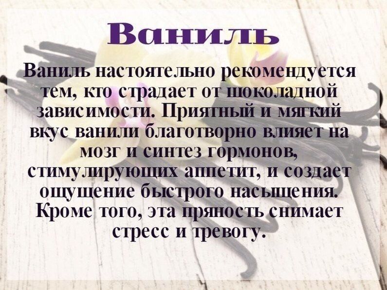 Ваниль настоятельно рекомендуется тем, кто страдает от шоколадной зависимости. Приятный и мягкий вкус ванили благотворно влияет на мозг и синтез гормонов, стимулирующих аппетит, и создает ощущение быстрого насыщения. Кроме того, эта пряность снимает стресс и тревогу.