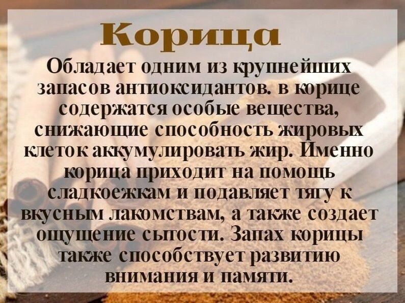 Корица. Обладает одним из крупнейших запасов антиоксидантов. В корице содержатся особые вещества, снижающие способность жировых клеток накапливать жир. Именно корица приходит на помощь сладкоежкам и подавляет тягу к вкусным лакомствам, а также создает ощущение сытости. Запах корицы также способствует развитию внимания и памяти.