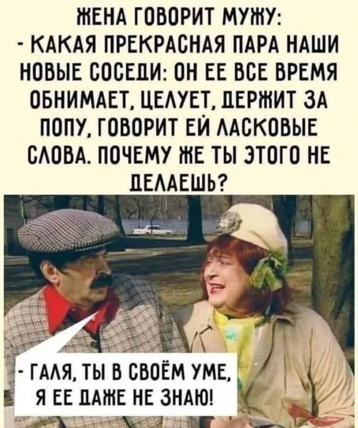 ЖЕНА ГОВОРИТ МУЖУ: - КАКАЯ ПРЕКРАСНАЯ ПАРА НАШИ НОВЫЕ СОСЕДИ: ОН ЕЕ ВСЕ ВРЕМЯ ОБНИМАЕТ, ЦЕЛУЕТ, ДЕРЖИТ ЗА ПОПУ, ГОВОРИТ ЕЙ ЛАСКОВЫЕ СЛОВА. ПОЧЕМУ ЖЕ ТЫ ЭТОГО НЕ ДЕЛАЕШЬ? - ГАЛЯ, ТЫ В СВОЁМ УМЕ, Я ЕЕ ДАЖЕ НЕ ЗНАЮ!