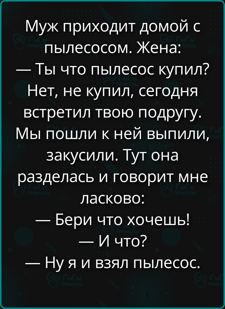 Муж приходит домой с пылесосом. Жена: — Ты что пылесос купил? Нет, не купил, сегодня встретил твою подругу. Мы пошли к ней выпили, закусили. Тут она разделась и говорит мне ласково: — Бери что хочешь! — И что? — Ну я и взял пылесос.