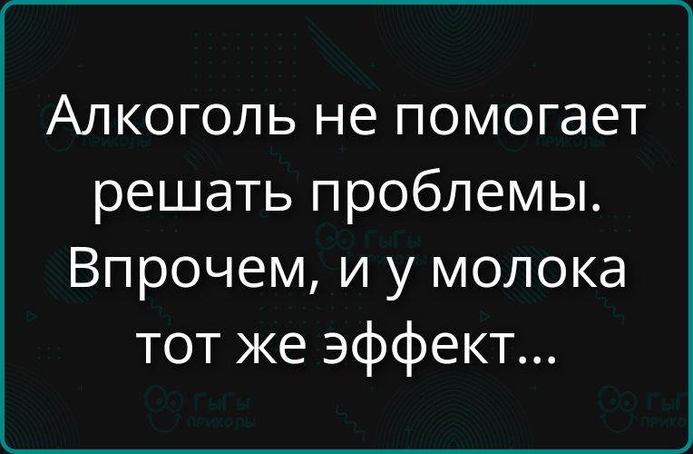 Алкоголь не помогает решать проблемы. Впрочем, и у молока тот же эффект...