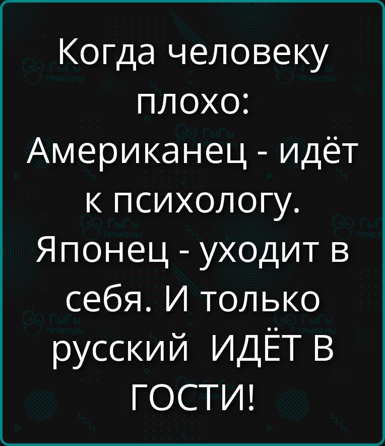 Когда человеку плохо: Американец - идёт к психологу. Японец - уходит в себя. И только русский ИДЁТ В ГОСТИ!