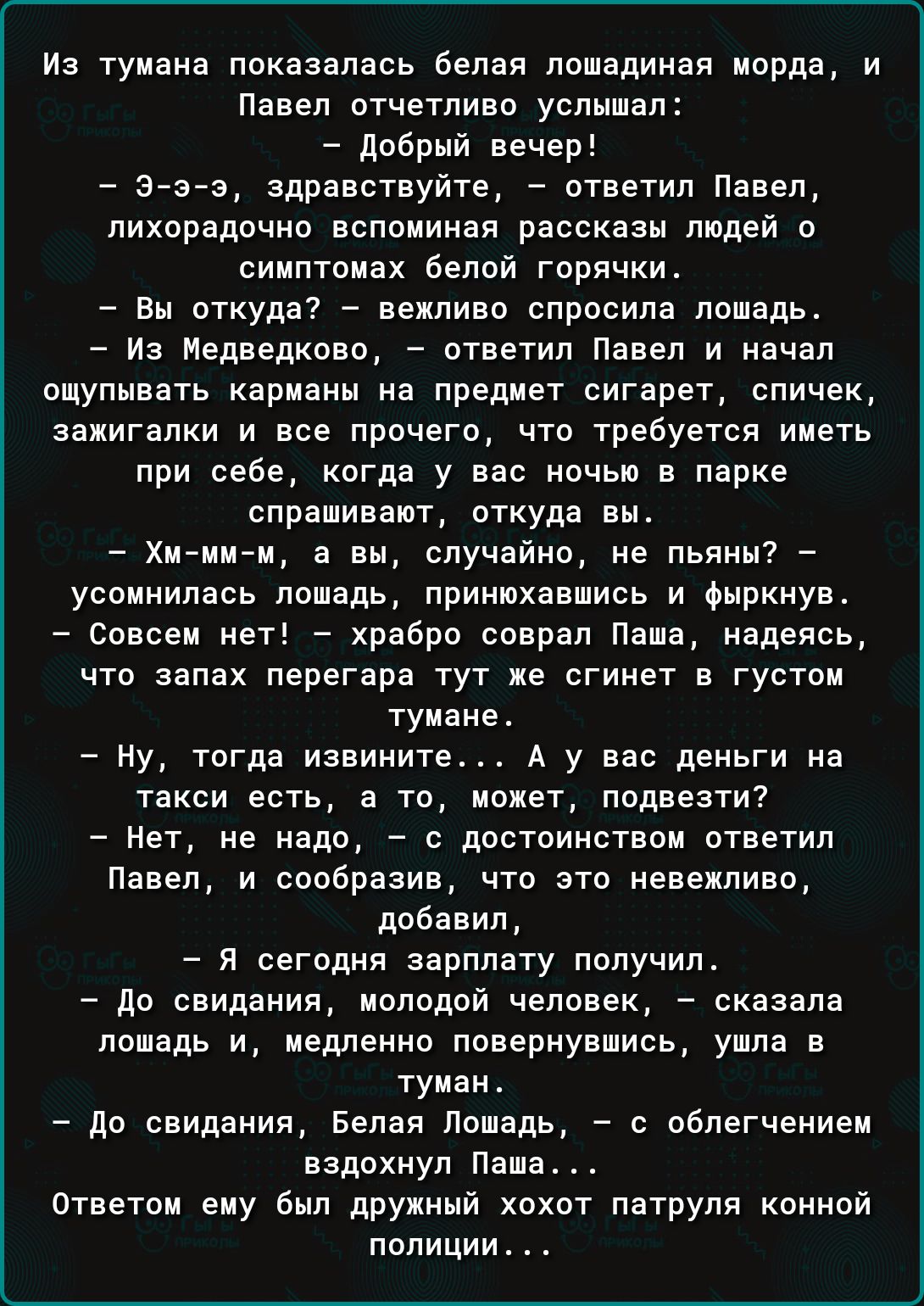 из тумана показалась оелая лошадиная морда и Павел отчетливо услышал _ добрый вече З э э здравствуйте ответил Павел лихорадочно вспоминая рассказы людей о симптомах оелой горячки дн откуда вежливо спросила лошадь _ Из недведково _ ответил Павел и начал ощупывать карманы на предмет сигарет спичек зажигалки и все прочего что требуется иметь при себе кпгдв у вас ночью в парке слрашмваот откуда вн _ Х