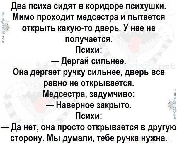 Два психа сидят в коридоре психушки. Мимо проходит медсестра и пытается открыть какую-то дверь. У нее не получается.
Психи:
— Дергай сильнее.
Она дергает ручку сильнее, дверь все равно не открывается.
Медсестра, задумчиво:
— Наверное закрыто.
Психи:
— Да нет, она просто открывается в другую сторону. Мы думали, тебе ручка нужна.