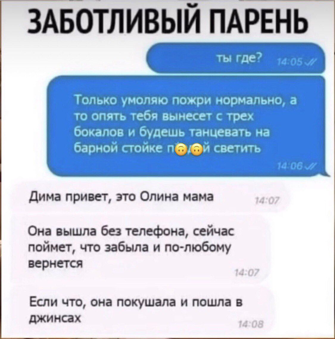 ЗАБОТЛИВЫЙ ПАРЕНЬ
Ты где?
14:05
Только умоляю, пожри нормально, а то опять тебя вынесет с трех бокалов и будешь танцевать на барной стойке и светить
14:06
Дима привет, это Олина мама
14:07
Она вышла без телефона, сейчас поймет, что забыла и по-любому вернется
Если что, она покушала и пошла в джинсах
14:08