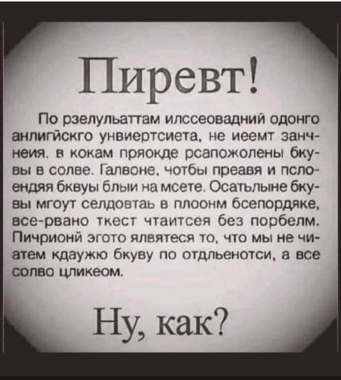 Пирвет! По результатам илссевонадн одного английского унвиверситета, не имеент значенья, в каком пряде расположены буквы в слове. Главное, чтобы преварья и сплошендая буквы были на месте. Остальные буквы могут следовать в полном беспорядке, все-равно текст читается без проблем. Пищичонный этого является то, что мы не считаем каждую букву по отдельности, а все слово целиком. Ну, как?