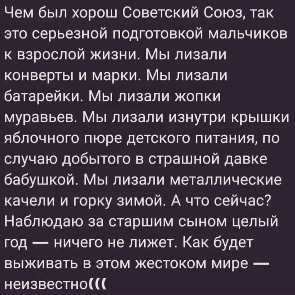 Чем был хорош Советский Союз, так это серьезной подготовкой мальчиков к взрослой жизни. Мы лизали конверты и марки. Мы лизали батарейки. Мы лизали жопки муравьев. Мы лизали изнутри крышки яблочного пюре детского питания, по случаю добытого в страшном давке бабушки. Мы лизали металлические качели и горку зимой. А что сейчас? Наблюдаю за старшим сыном целый год — ничего не лежит. Как будет выживать в этом жестоком мире — неизвестно((( 