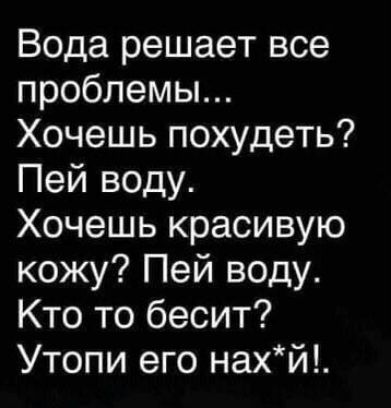 Вода решает все проблемы...
Хочешь похудеть? Пей воду.
Хочешь красивую кожу? Пей воду.
Кто то бесит? Утопи его нах*й!