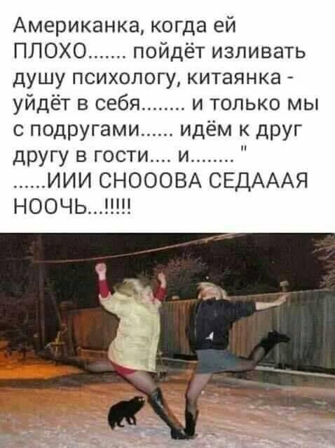 Американка, когда ей ПЛОХО....... пойдет изливать душу психологу, китаянка - уйдет в себя........ и только мы с подругами...... идем к друг другу в гости.... и........ 