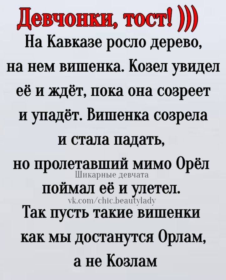 Девчонки, тост!))) На Кавказе росло дерево, на нем вишенка. Козел увидел её и ждет, пока она созреет и упадёт. Вишенка созрела и стала падать, но пролетавший мимо Орёл поймал её и улетел. Так пусть такие вишенки как мы достанутся Орлам, а не Козлам