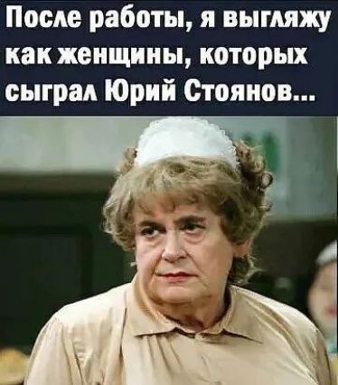 После работы, я выгляжу как женщины, которых сыграл Юрий Стоянов...