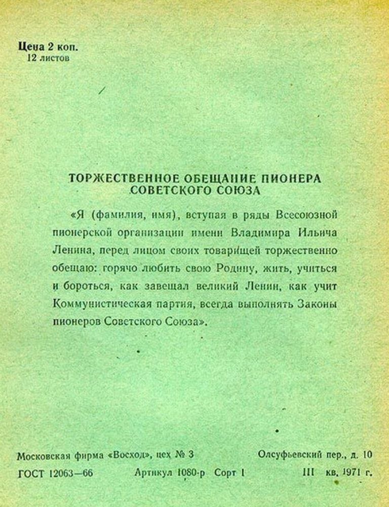 Торжественное обещание пионера Советского Союза. «Я (фамилия, имя), вступал в ряды Всесоюзной пионерской организации имени Владимира Ильича Ленина, перед лицом своих товарищей торжественно обещаю: горячо любить свою Родину, жить, учиться и бороться, как завещал великий Ленин, как учит Коммунистическая партия, всегда выполнять Законы пионеров Советского Союза.»