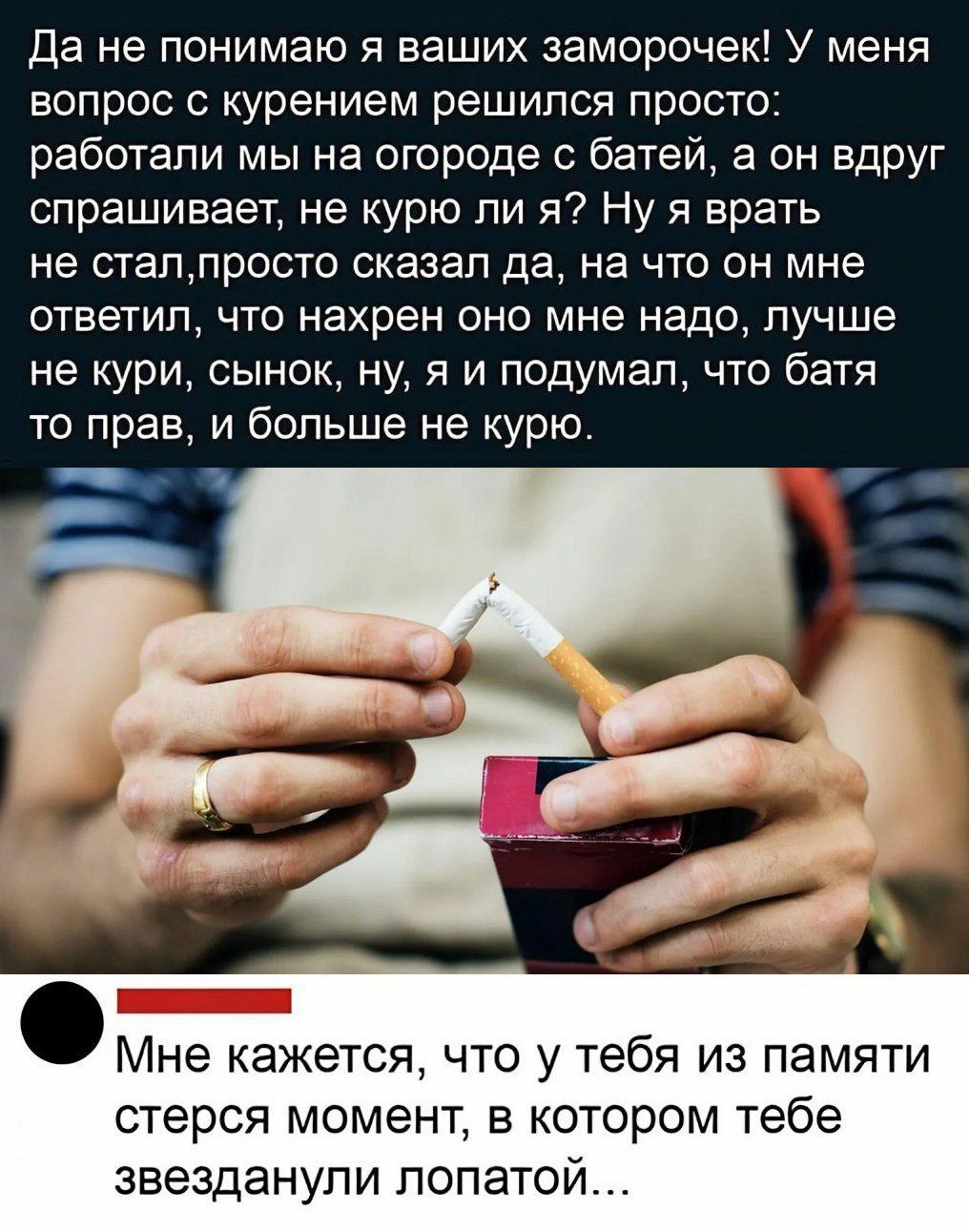 Да не понимаю я ваших заморочек! У меня вопрос с курением решилc прост: работали мы на огороде с батей, а он вдруг спрашивает, не курю ли я? Ну я врать не стал, просто сказал да, на что он мне ответил, что нахрен оно мне надо, лучше не кури, сынок, ну, я и подумал, что батя то прав, и больше не курю.