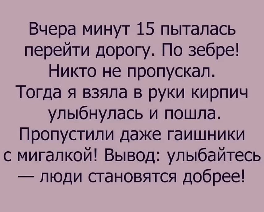 Вчера минут 15 пыталась перейти дорогу. По зебре! Никто не пропускал. Тогда я взяла в руки кирпич, улыбнулась и пошла. Пропустили даже гайщики с мигалкой! Вывод: улыбайтесь — люди становятся добрее!