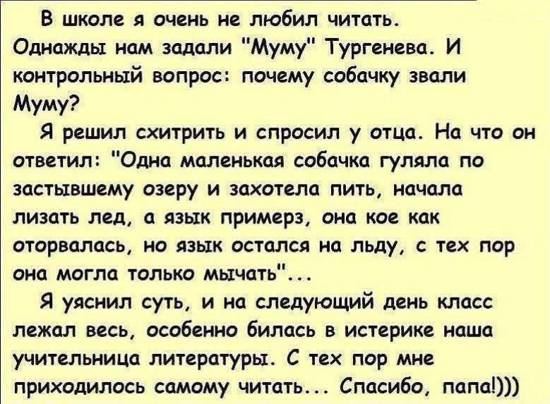 В школе я очень не любил читать. Однажды нам задали “Муму” Тургенева. И контрольный вопрос: почему собачку звали Муму? Я решил схитрить и спросил у отца. На что он ответил: “Одна маленькая собачка гуляла по затопленному озеру и захотела пить, начала лизать лед, а язык примерз, она кое как оторвалась, но язык остался на льду, с тех пор она могла только мыть”… Я понял суть, и на следующий день класс был в восторге, особенно истерика нашей учительницы литературы. С тех пор мне приходилось самому читать… Спасибо, папа))