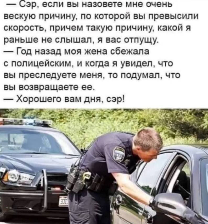 — Сэр, если вы назовете мне очень вескую причину, по которой вы превысили скорость, причем такую причину, какой я раньше не слышал, я вас отпущу. 
— Год назад моя жена сбежала с полицейским, и когда я увидел, что вы преследуете меня, то подумал, что вы возвращаете ее. 
— Хорошего вам дня, сэр!
