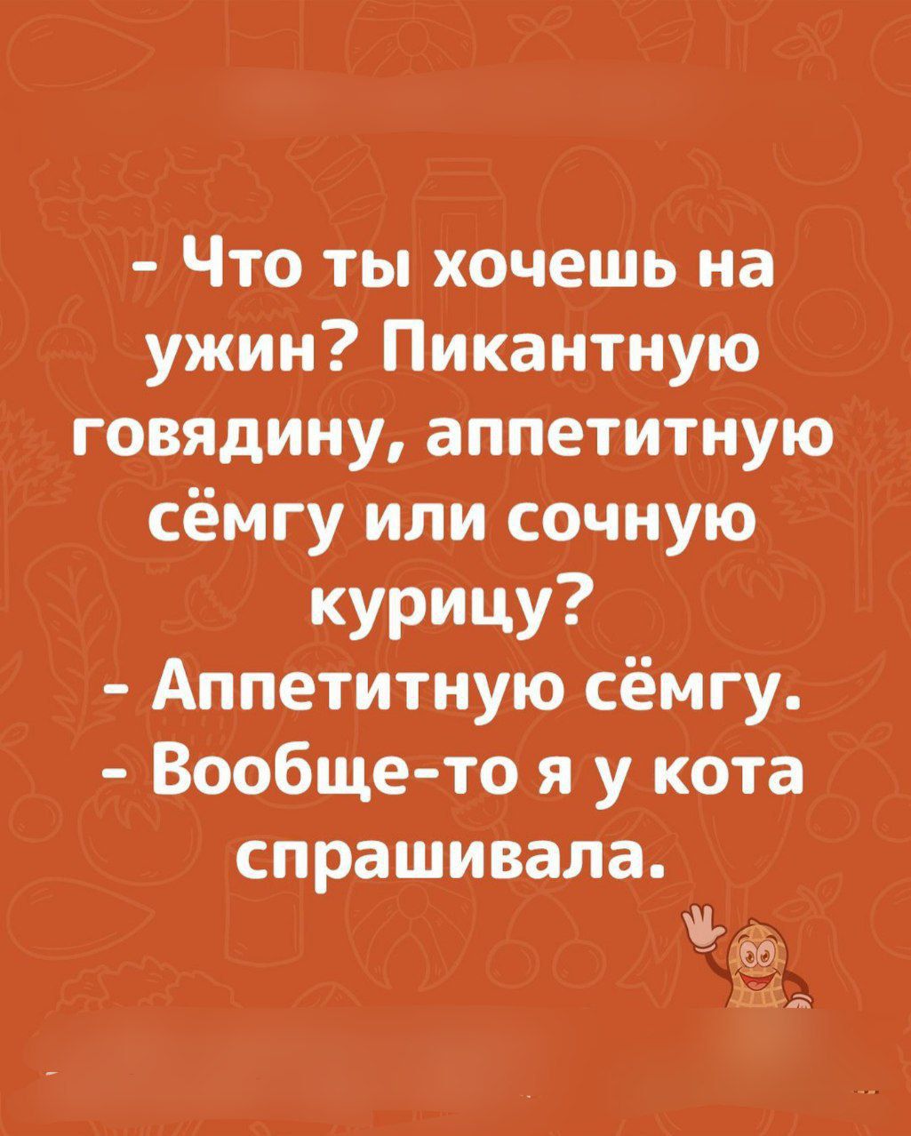 - Что ты хочешь на ужин? Пикантную говядину, аппетитную сёмгу или сочную курицу? - Аппетитную сёмгу. - Вообще-то я у кота спрашивала.