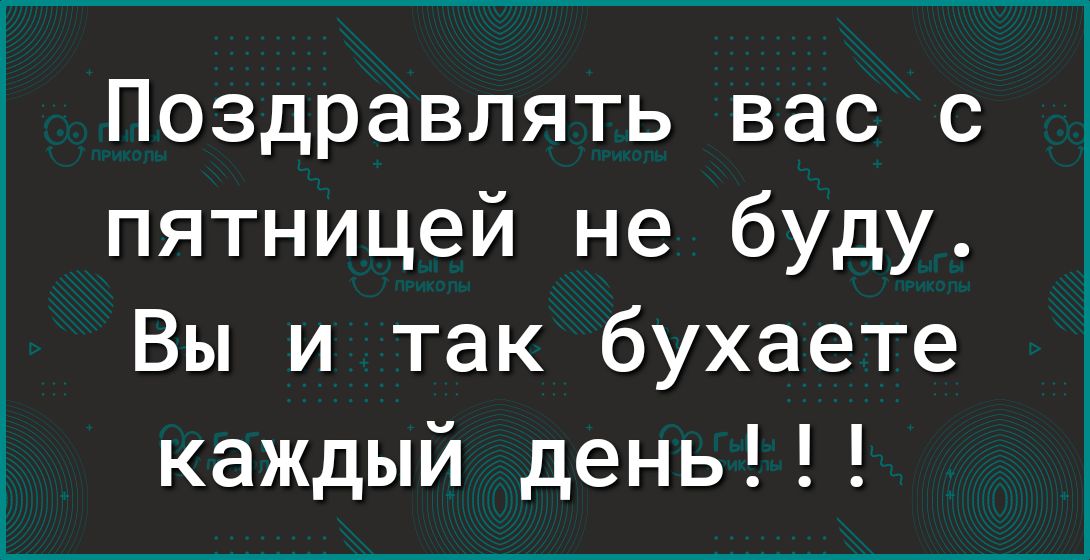 Поздравлять вас с пятницей не буду Вы и так бухаете каждый день