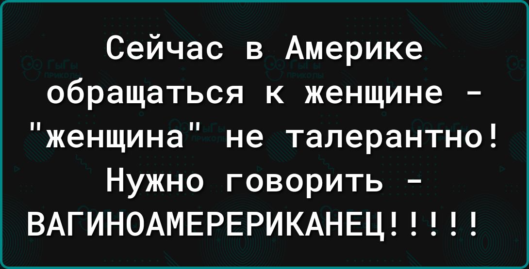Сейчас в Америке обращаться к женщине женщина не таперантно Нужно говорить ВАГИНОАМЕРЕРИКАНЕЦ