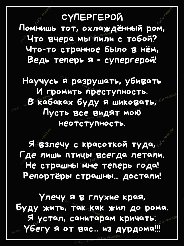 супергерои Помнишь тот охлажденный ром Что вчера мы пили с тобой Что то странное было в нем Ведь теперь я супергерой Научусь я разрушать убивать И громить преступность В кабаках буду шиковать Пусть все видят мою неотступность Я взпечу с красоткой туда Где лишь птицы всегда летали Не страшны мне теперь года Репортёры страшны достали Улечу я в глухие края Буду жить так как жил до рома Я устал санита