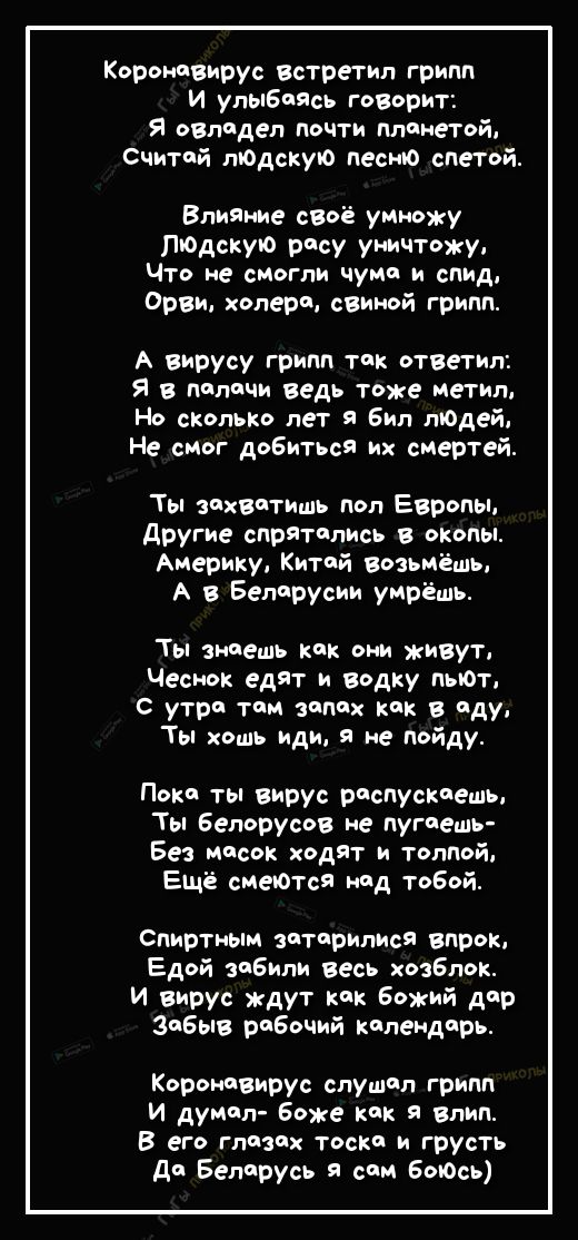 Коронпвирус встретил грипп И улыбаясь говорит Я овладел почти планетой Считай пЮдскую песню спетой Влияние своё умножу ПЮдскую расу уничтожу Что не смогли чума и спид Орви холерп свиной грипп А вирусу грипп так ответил Я в палачи ведь тоже Метип Но сколько лет я бил людей Не смог добиться Их смертей Ты захватить пол Европы другие спрятались в окопы Америку Китай возьмёшь А в Беларуси умрёшь Ты зна