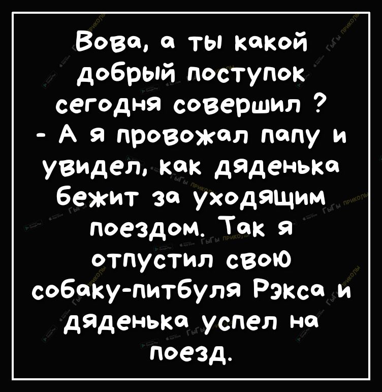 Вове а ты какой добрый поступок сегодня совершил А Я провожал попу и увидел Как дяденыш бежит за уходящим поездом Так отпустил свою собаку питбуля Рэксе и дяденыш успел на поезд