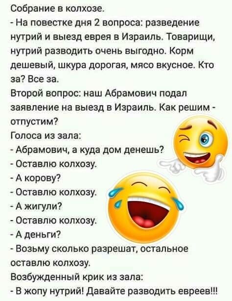 Собрание в колхозе На повестке дня 2 вопроса разведение нутрий и выезд евреи в Израиль Товарищи нутрии разводить очень выгодно Корм дешевый шкура дорогая мясо вкусное Кто за Все за Второй вопрос наш Абрамович подал заявление на выезд в Израиль Как решим отпустим Голоса из зала Абрамович а куда дом денеш ь Оставте колхозу А корову Оставте колхозу А жигули Оставпю колхозу А деньги Возьму сколько раз