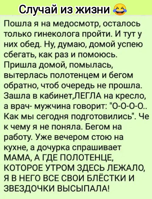 Случай из жизниеі Пошла я на медосмотр осталось только гинеколога пройти И тут у них обед Ну думаю домой успею сбегать как раз и помоюсь Пришла домой помылась вытерпась полотенцем и бегом обратно чтоб очередь не прошла Зашла в кабинетЛЕГЛА на кресло а врач мужчина говорит 0 0 0 0 Как мы сегодня подготовились Че к чему я не поняла Бегом на работу Уже вечером стою на кухне а дочурка спрашивает МАМА 