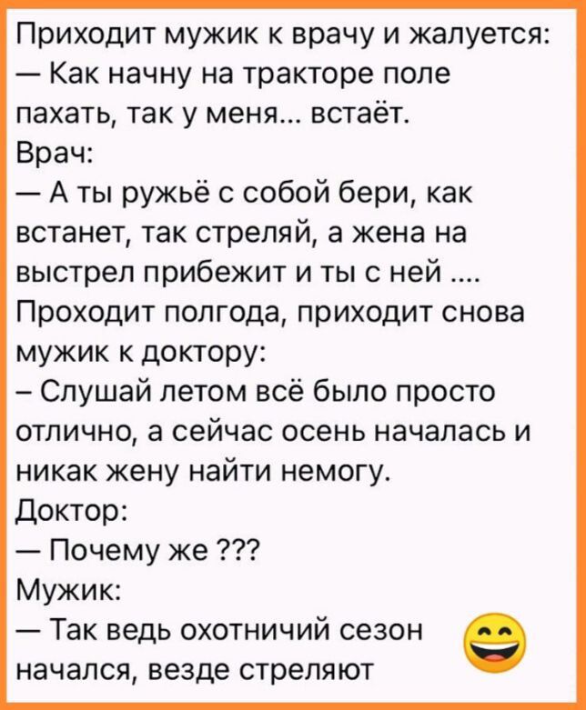 Приходит мужик к врачу и жалуется Как начну на тракторе поле пахать так у меня встаёт Врач А ты ружьё с собой бери как встанет так стреляй а жена на выстрел прибежит и ты с ней Проходит полгода приходит снова мужик к доктору Слушай летом всё было просто отлично а сейчас осень началась и никак жену найти немогу Доктор Почему же Мужик Так ведь охотничий сезон начался везде стреляют