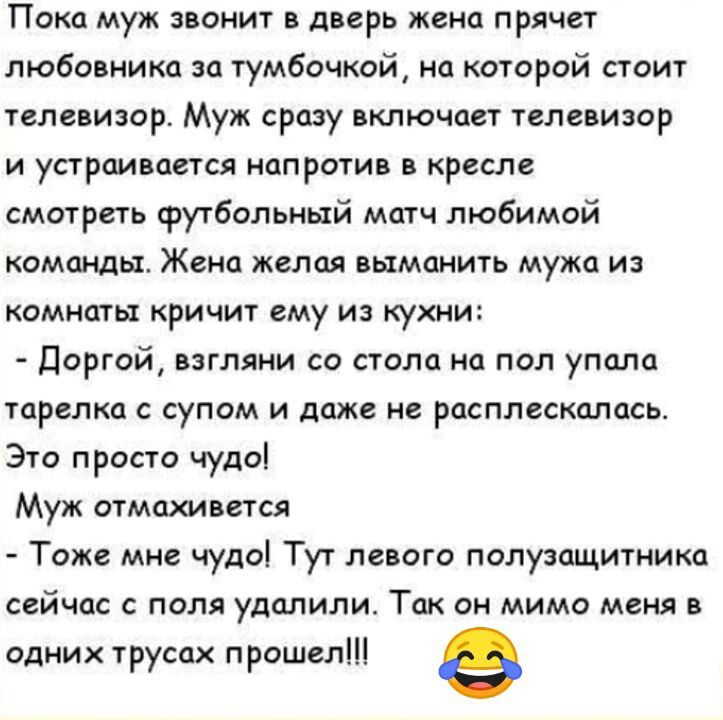 Пока муж звонит в дверь жена прячет любовника ш тумбочкой на которой стоит телевизор Муж сразу включает телевизор и устраивается напротив в кресле смотреть футбольный митч любимой команды Жена желая выманить мужа из комнаты кричит ему из кухни Доргой взгляни со стола на пол упало тарелка супом и даж не расплакалась Это просто чудоі Муж отмахивется Тоже мне чуда Тут левого полузащитника ССЙЧОС С ПО