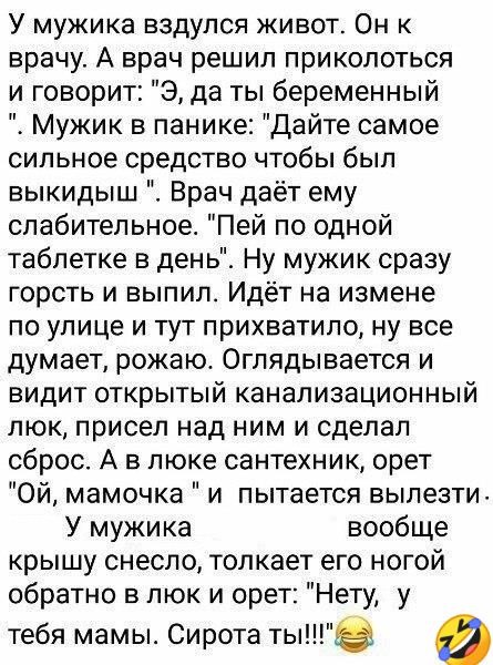 У мужика вздупся живот Он к врачу А врач решил приколоться и говорит Э да ты беременный Мужик в панике Дайте самое сильное средство чтобы был выкидыш Врач даёт ему слабительное Пей по одной таблетке в день Ну мужик сразу горсть и выпил Идёт на измене по улице и тут прихватило ну все думает рожаю Оглядывается и видит открытый канализационный люк присел над ним и сделал сброс А в люке сантехник орет