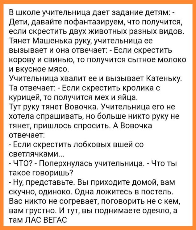 В школе учительница дает задание детям Дети давайте пофантазируем что получится если скрестить двух животных разных видов Тянет Машенька руку учительница ее вызывает и она отвечает Если скрестить корову и свинью то получится сытное молоко и вкусное мясо Учительница хвалит ее и вызывает Катеньку Та отнечае Если скрестить кролика с курицей то получится мех и яйца Тут руку тянет Вовочка Учительница е