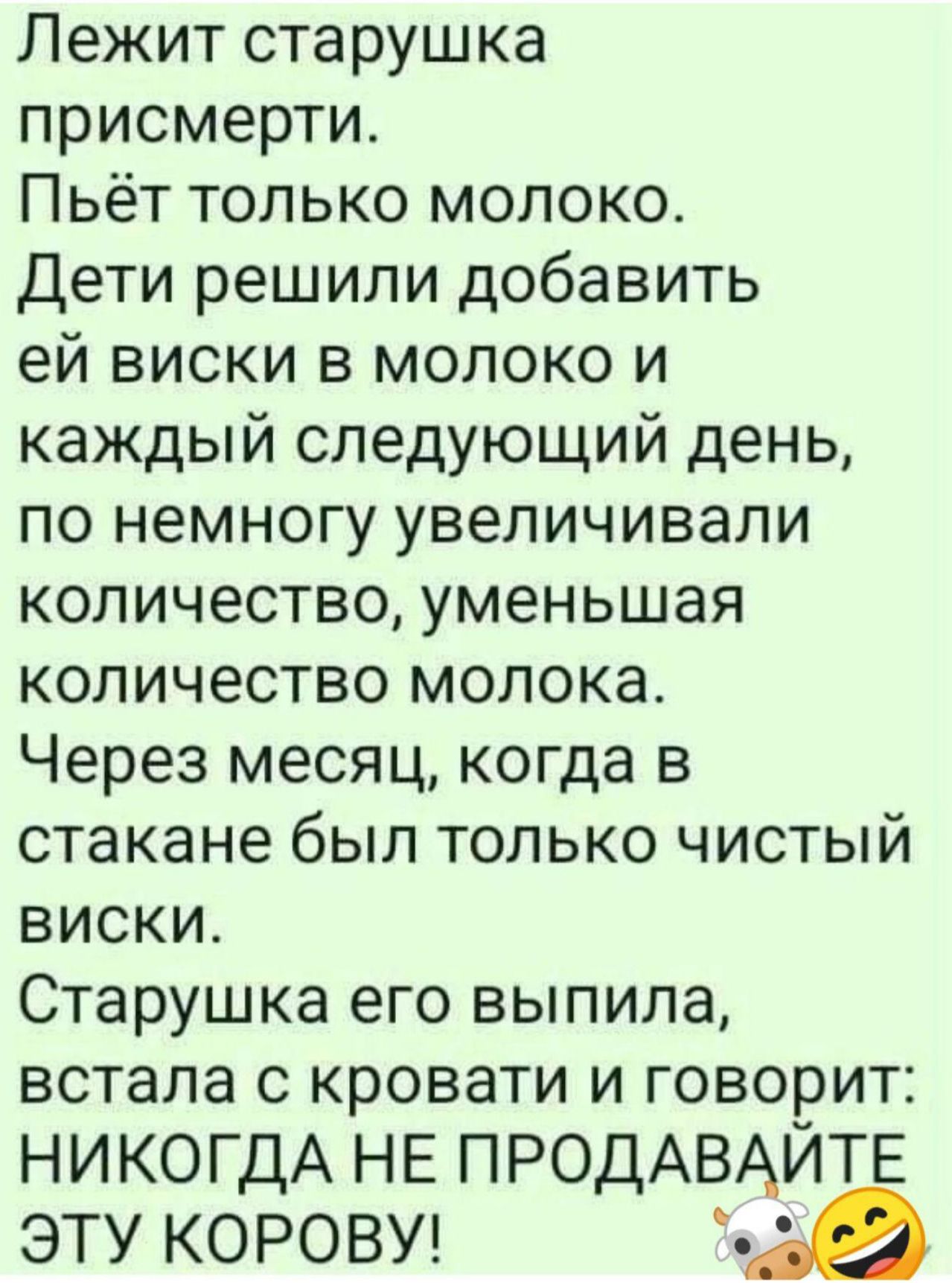 Лежит старушка присмерти Пьёт только молоко Дети решили добавить ей виски в молоко и каждый следующий день по немногу увеличивали количество уменьшая количество молока Через месяц когда в стакане был только чистый виски Старушка его выпила встала с кровати и говорит НИКОГДА НЕ ПРОДАВАЙТЕ ЭТУ КОРОВУ