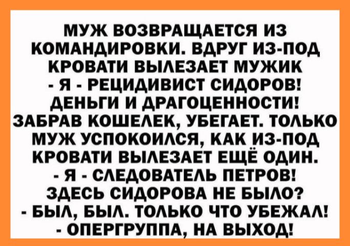 МУЖ ВОЗВРАЩАЕТСЯ ИЗ КОМАИАИРОВКИ ВАРУГ ИЗ ПОА КРОВАТИ ВЫАЕЗАЕТ МУЖИК Я РЕЦИАИВИСТ СИДОРОВ ДЕНЬГИ И АРАГОЦЕИИОСТИ ЗАБРАВ КОШЕАЕК УБЕГАЕТ ТОАЬКО МУЖ УОПОКОИАОЯ КАК ИЗ 0А КРОВАТИ БЫАЕЗАЕТ ЕЩЁ ОАИИ Я САЕАОВАТЕАЬ ПЕТРОВ ЗДЕСЬ СИДОРОВА ИЕ БЬ0Р БЫА БЫА ТОЛЬКО что УБЕЖАА 0ПЕРГРУППА А ВЫХОД