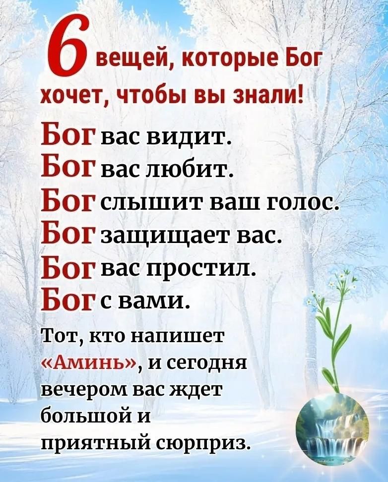 6 вещей, которые Бог хочет, чтобы вы знали!
Бог вас видит.
Бог вас любит.
Бог слышит ваш голос.
Бог защищает вас.
Бог вас простил.
Бог с вами.
Тот, кто напишет «Аминь», и сегодня вечером вас ждет большой и приятный сюрприз.