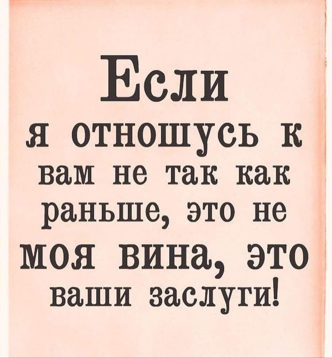 Если Я ОТНОШУСЬ К вам не так как раньше это не МОЯ ВИНЁЪ ЭТО ваши заслуги