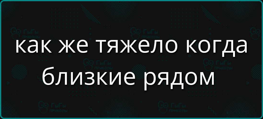 как же тяжело когда близкие рядом