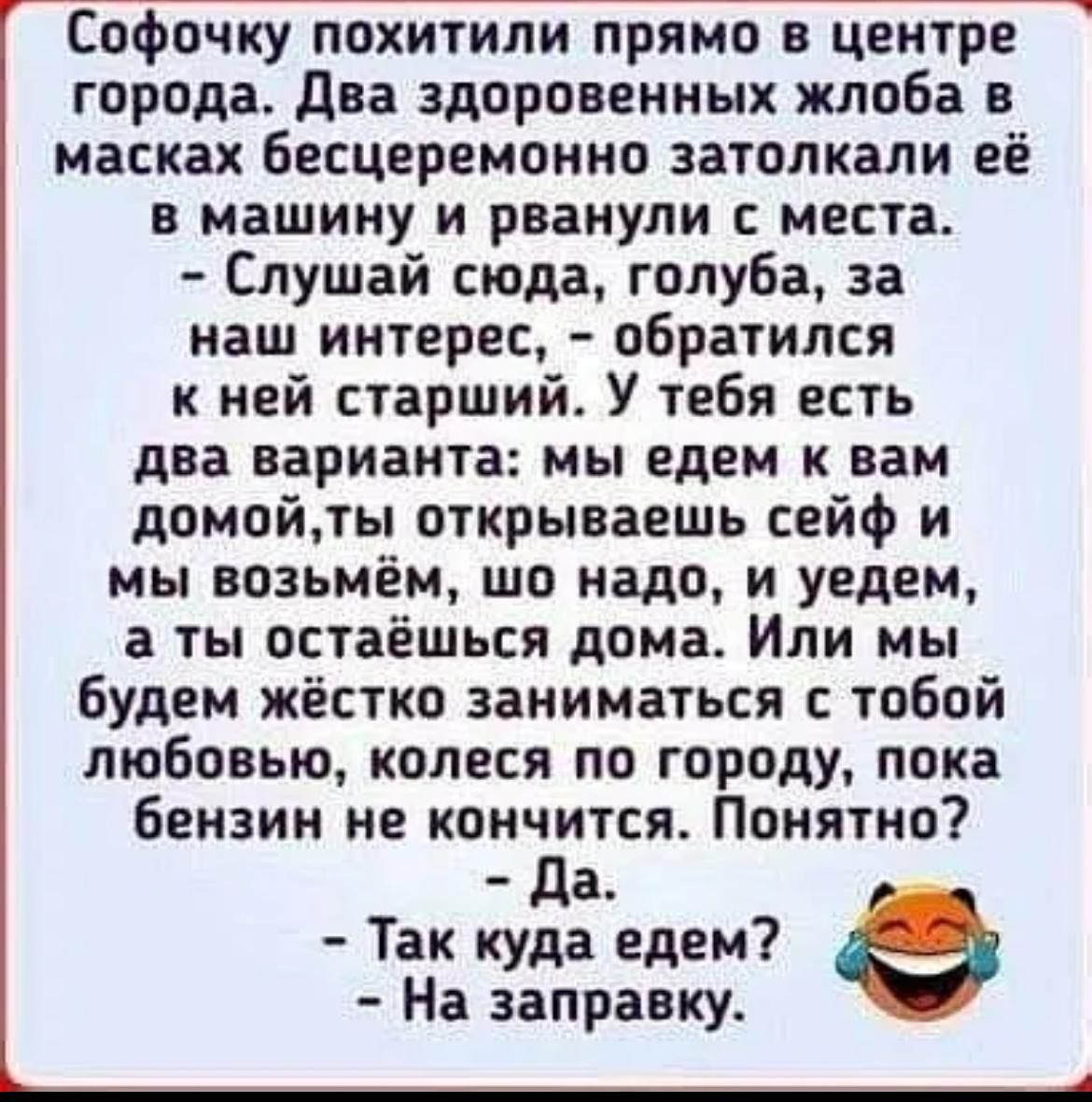 Софочку похитили прямо в центре города два здоровенных жлоба в масках бесцеремонно аатопкали её в машину и рванули с места Слушай сюда годуба за наш интерес обратился к ней старший У тебя есть два варианта мы едем к вам домойлы открываешь сейф и мы возьмём шо надо и уедем а ты остаешься дома Или мы будем жёстко заниматься с тобой любовью копеся по городу пока бензин не конъится Понятно а Так куда 