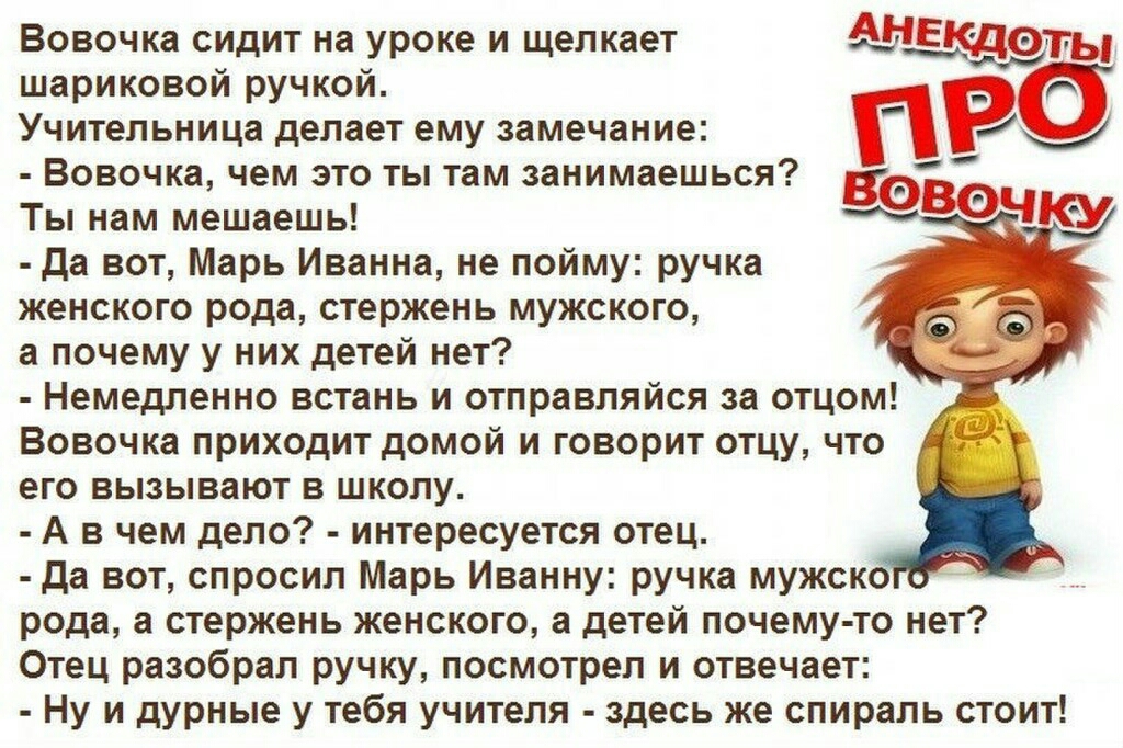 Вовочка сидит на уроке и щелкает А шариковои ручкои Учительница делает ему замечание Р Вовочка чем это ты там занимаешься Ты нам мешаешь Да вот Марь Иванна не пойму ручка женского рода стержень мужского а почему у них детей нет Немедленно встань и отправляйся за отцом Вовочка приходит домой и говорит отцу что его вызывают в школу А в чем дело интересуется отец да вот спросил Марь Иванну ручка мужс