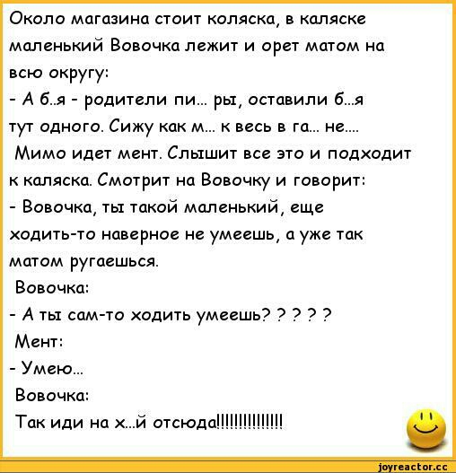 Около магазина стоит коляска в каляске маленький Вовочка лежит и орет матом на всю округу А бя родители пи ры оставили бя тут одного Сижу как м к весь в га не Мимо идет мент Слышит все это и подходит к каляска Смотрит на Вовочку и говорит Вовочка ты такой маленький еще одить то наверное не умеешь а уже так матом ругаешься Вовочка А ты сам то одить умеешь Мент Умею Вовочка Так иди на й отсюда