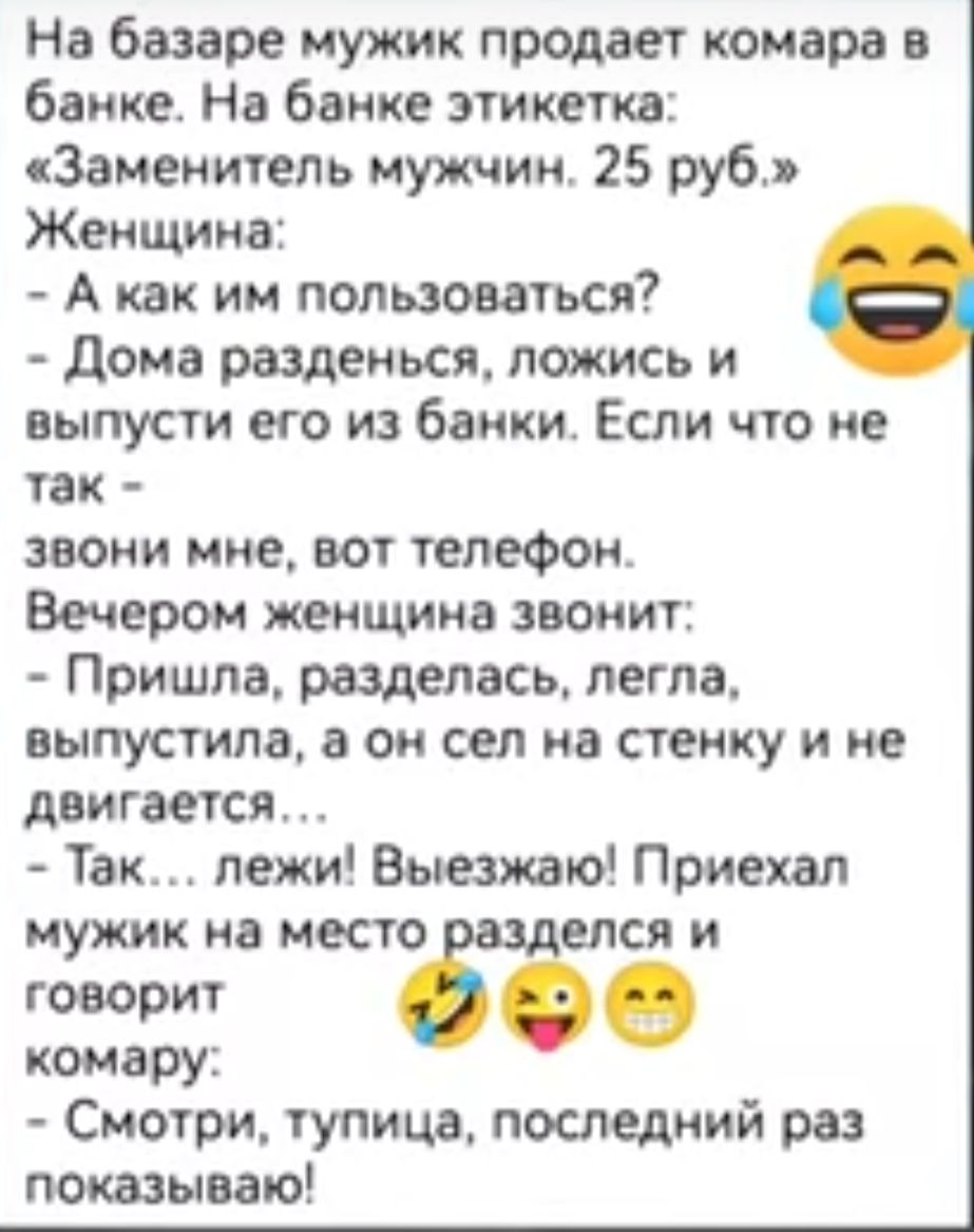 На базаре мужик продает комара в банке На банке этикетка Заменитель мужчин 25 руб Женщина А как им пользоваться Дома разденься ложись и выпусти его из банки Если что не так звони мне вот телефон Вечером женщина звонит Пришла разделась легла выпустила а он сел на стенку и не двигается Так лежи Выезжаю Приехал мужик на место елся и е сфо комару Смотр