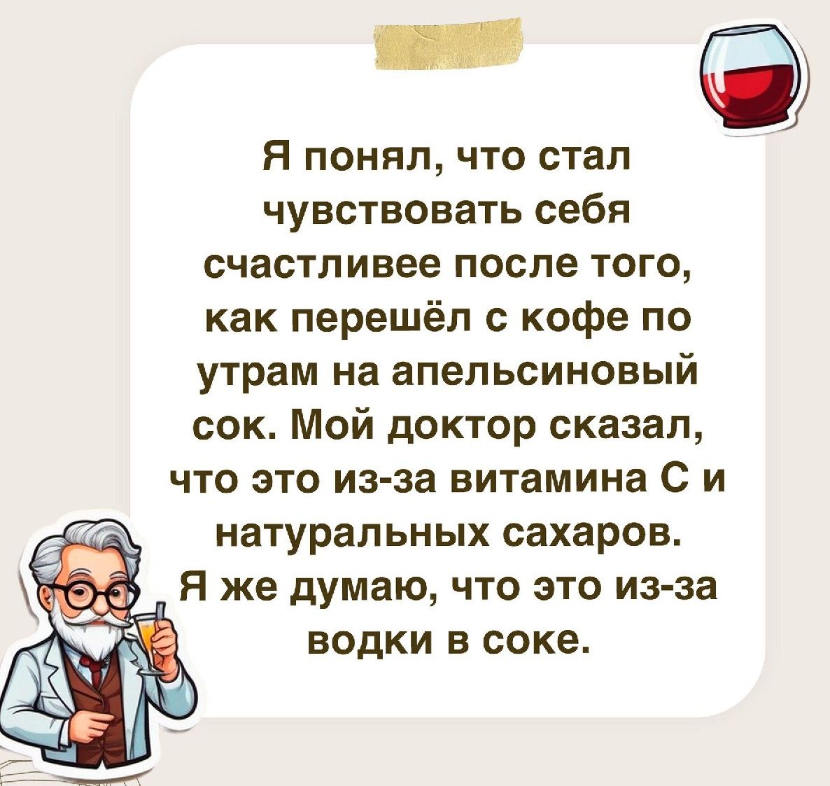 Я понял что стал чувствовать себя счастливее после того как перешёл с кофе по утрам на апельсиновый сок Мой доктор сказал что это из за витамина С и натуральных сахаров Я же думаю что это из за Е водки в соке