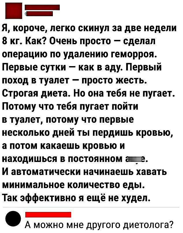 а Я короче легко скинул за две недели 8 кг Как Очень просто сделал операцию по удалению геморроя Первые сутки как в аду Первый поход в туалет просто жесть Строгая диета Но она тебя не пугает Потому что тебя пугает пойти в туалет потому что первые несколько дией ты пердишь кровью а потом какаешь кровью и находишься в постоянном ае И автоматически на