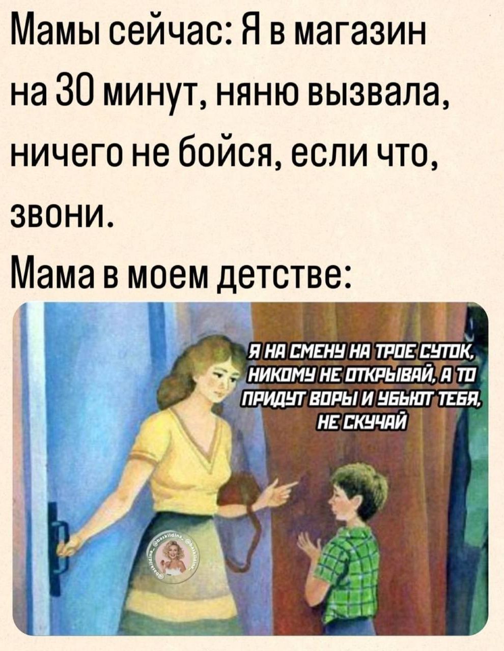 Мамы сейчас Я в магазин на 30 минут няню вызвала ничего не бойся если что ЗВОНИ Мама в моем детстве Я НА СМЕНЧ НА ТРОЕ СУТОК В НИКОМУ НЕ ОТКРЫВАЙА ТО ПРИДУТ ВОРЫ И УБЬКТТЕБЯ НЕТСКУЧАЙ