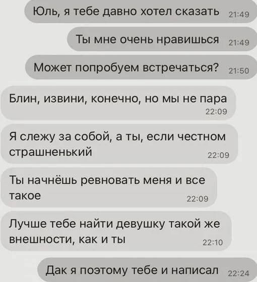 Юль я тебе давно хотел сказать 149 Ты мне очень нравишься 49 Может попробуем встречаться 150 Блин извини конечно но мы не пара 2209 Я слежу за собой а ты если честном страшненький 2209 Ты начнёшь ревновать меня и все такое 2209 Лучше тебе найти девушку такой же внешности как и ты 2210 Дак я поэтому тебе и написал 224